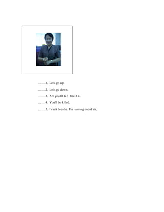 รู ปภาพ

…….1.
…….2.
.........3.
.……4.
…….5.

Let's go up.
Let's go down.
Are you O.K.? I'm O.K.
You'll be killed.
I can't breathe. I'm running out of air.

 