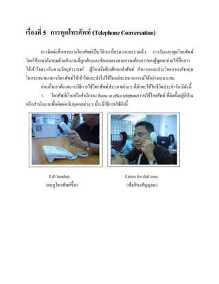 เรื่องที่ 5 การพูดโทรศัพท์ (Telephone Conversation)
การติดต่อสื่ อสารทางโทรศัพท์เป็ นวิธีการที่สะดวกและรวดเร็ว การรับและพูดโทรศัพท์
โดยใช้ภาษาอังกฤษด้วยสานวนที่ถูกต้องและชัดเจนตรงตามความต้องการของผูพดจะช่วยให้สื่อสาร
้ ู
ได้เข้าใจตรงกันตามวัตถุประสงค์ ผูเ้ รี ยนจึงต้องศึกษาคาศัพท์ สานวนและประโยคภาษาอังกฤษ
ในการสนทนาทางโทรศัพท์ให้เข้าใจและนาไปใช้ในแต่ละสถานการณ์ได้อย่างเหมาะสม
ก่อนอื่นเราต้องทราบวิธีการใช้โทรศัพท์ประเภทต่าง ๆ ที่มกจะใช้ในชีวตประจาวัน มีดงนี้
ั
ิ
ั
่ ้
1. โทรศัพท์บานหรื อสานักงาน (home or office telephone) การใช้โทรศัพท์ ที่ติดตั้งอยูที่บาน
้
หรื อสานักงานเพื่อติดต่อกับบุคคลต่าง ๆ นั้น มีวธีการใช้ดงนี้
ิ
ั

Lift handset.
(ยกหูโทรศัพท์ข้ ึน)

Listen for dial tone.
(ฟังเสี ยงสัญญาณ)

 