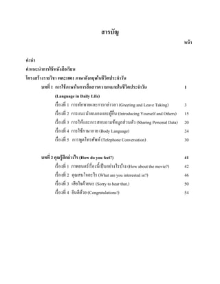 สารบัญ
หน้ า
คานา
คาแนะนาการใช้ หนังสื อเรียน
โครงสร้ างรายวิชา พต21001 ภาษาอังกฤษในชีวตประจาวัน
ิ
บทที่ 1 การใช้ ภาษาในการสื่ อสารความหมายในชีวตประจาวัน
ิ
(Language in Daily Life)
เรื่ องที่ 1 การทักทายและการกล่าวลา (Greeting and Leave Taking)
เรื่ องที่ 2 การแนะนาตนเองและผูอื่น (Introducing Yourself and Others)
้
เรื่ องที่ 3 การให้และการสอบถามข้อมูลส่ วนตัว (Sharing Personal Data)
เรื่ องที่ 4 การใช้ภาษากาย (Body Language)
เรื่ องที่ 5 การพูดโทรศัพท์ (Telephone Conversation)
บทที่ 2 คุณรู้ สึกย่ างไร (How do you feel?)
เรื่ องที่ 1 ภาพยนตร์เรื่ องนี้เป็ นอย่างไรบ้าง (How about the movie?)
เรื่ องที่ 2 คุณสนใจอะไร (What are you interested in?)
เรื่ องที่ 3 เสี ยใจด้วยนะ (Sorry to hear that.)
เรื่ องที่ 4 ยินดีดวย (Congratulations!)
้

1
3
15
20
24
30
41
42
46
50
54

 