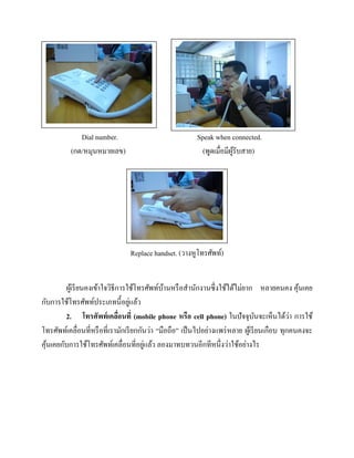 Dial number.
(กด/หมุนหมายเลข)

Speak when connected.
(พูดเมื่อมีผรับสาย)
ู้

Replace handset. (วางหูโทรศัพท์)
ผูเ้ รี ยนคงเข้าใจวิธีการใช้โทรศัพท์บานหรื อสานักงานซึ่งใช้ได้ไม่ยาก หลายคนคง คุนเคย
้
้
่
กับการใช้โทรศัพท์ประเภทนี้อยูแล้ว
่
2. โทรศัพท์ เคลือนที่ (mobile phone หรือ cell phone) ในปัจจุบนจะเห็นได้วา การใช้
่
ั
โทรศัพท์เคลื่อนที่หรื อที่เรามักเรี ยกกันว่า “มือถือ” เป็ นไปอย่างแพร่ หลาย ผูเ้ รี ยนเกือบ ทุกคนคงจะ
่
คุนเคยกับการใช้โทรศัพท์เคลื่อนที่อยูแล้ว ลองมาทบทวนอีกทีหนึ่งว่าใช้อย่างไร
้

 
