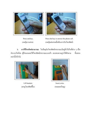 Press end key.
(กดปุ่ มวางสาย)

Press dial key to answer the phone call.
(กดปุ่ มต่อสายเมื่อต้องการรับโทรศัพท์)

่ ั่
3. การใช้ โทรศัพท์ สาธารณะ ในปัจจุบนโทรศัพท์สาธารณะมีอยูทวไปในที่ต่าง ๆ เป็ น
ั
่
จานวนไม่นอย ผูเ้ รี ยนคงเคยใช้โทรศัพท์สาธารณะมาแล้ว ลองทบทวนดูวาได้ทาตาม ขั้นตอน
้
เหล่านี้หรื อไม่

Lift handset.
(ยกหูโทรศัพท์ข้ ึน)

Insert coins.
(หยอดเหรี ยญ)

 