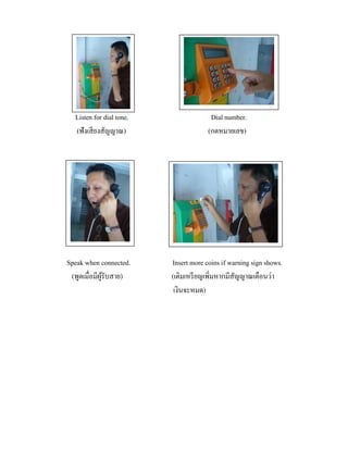 Listen for dial tone.
(ฟังเสี ยงสัญญาณ)

Speak when connected.
(พูดเมื่อมีผรับสาย)
ู้

Dial number.
(กดหมายเลข)

Insert more coins if warning sign shows.
(เติมเหรี ยญเพิ่มหากมีสัญญาณเตือนว่า
เงินจะหมด)

 