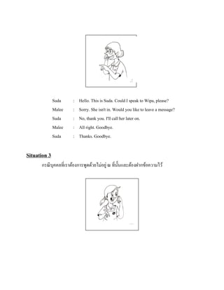 Suda
Malee
Suda
Malee
Suda

:
:
:
:
:

Hello. This is Suda. Could I speak to Wipa, please?
Sorry. She isn't in. Would you like to leave a message?
No, thank you. I'll call her later on.
All right. Goodbye.
Thanks. Goodbye.

Situation 3
กรณี บุคคลที่เราต้องการพูดด้วยไม่อยู่ ณ ที่น้ นและต้องฝากข้อความไว้
ั

 