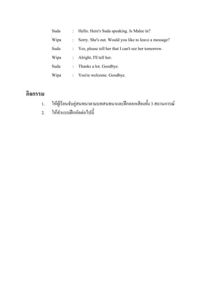 Suda
Wipa
Suda
Wipa
Suda
Wipa

:
:
:
:
:
:

Hello. Here's Suda speaking. Is Malee in?
Sorry. She's out. Would you like to leave a message?
Yes, please tell her that I can't see her tomorrow.
Alright, I'll tell her.
Thanks a lot. Goodbye.
You're welcome. Goodbye.

กิจกรรม
1.
2.

ให้ผเู ้ รี ยนจับคู่สนทนาตามบทสนทนาและฝึ กออกเสี ยงทั้ง 3 สถานการณ์
ให้ทาแบบฝึ กหัดต่อไปนี้

 