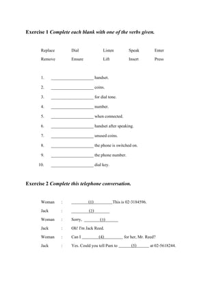 Exercise 1 Complete each blank with one of the verbs given.
Replace
Remove

Dial
Ensure

Listen
Lift

Speak
Insert

1.

____________________ handset.

2.
3.
4.
5.
6.

Enter
Press

____________________ coins.
____________________ for dial tone.
____________________ number.
____________________ when connected.
____________________ handset after speaking.

7.
8.
9.
10.

____________________ unused coins.
____________________ the phone is switched on.
____________________ the phone number.
____________________ dial key.

Exercise 2 Complete this telephone conversation.
Woman
Jack
Woman
Jack
Woman
Jack

:
:
:
:
:
:

(1)
This is 02-3184596.
__________________
(2)
Sorry, ________________
(3)
Oh! I'm Jack Reed.
Can I
(4)
for her, Mr. Reed?
Yes. Could you tell Pam to
(5)
at 02-5618244.

 