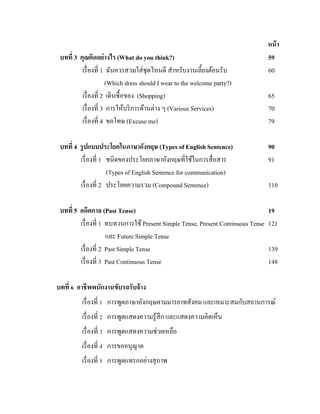 บทที่ 3 คุณคิดอย่ างไร (What do you think?)
เรื่ องที่ 1 ฉันควรสวมใส่ ชุดไหนดี สาหรับงานเลี้ยงต้อนรับ
(Which dress should I wear to the welcome party?)
เรื่ องที่ 2 เดินซื้อของ (Shopping)
เรื่ องที่ 3 การให้บริ การด้านต่าง ๆ (Various Services)
เรื่ องที่ 4 ขอโทษ (Excuse me)

หน้ า
59
60
65
70
79

บทที่ 4 รู ปแบบประโยคในภาษาอังกฤษ (Types of English Sentence)
เรื่ องที่ 1 ชนิดของประโยคภาษาอังกฤษที่ใช้ในการสื่ อสาร
(Types of English Sentence for communication)
เรื่ องที่ 2 ประโยคความรวม (Compound Sentence)

90
91

บทที่ 5 อดีตกาล (Past Tense)
เรื่ องที่ 1 ทบทวนการใช้ Present Simple Tense, Present Continuous Tense
และ Future Simple Tense
เรื่ องที่ 2 Past Simple Tense
เรื่ องที่ 3 Past Continuous Tense

19
121

110

139
148

บทที่ 6 อาชีพพนักงานขับรถรับจ้ าง
เรื่ องที่ 1 การพูดภาษาอังกฤษตามมารยาทสังคม และเหมาะสมกับสถานการณ์
เรื่ องที่ 2 การพูดแสดงความรู ้สึก และแสดงความคิดเห็น
เรื่ องที่ 3 การพูดแสดงความช่วยเหลือ
เรื่ องที่ 4 การขออนุญาต
เรื่ องที่ 5 การพูดแทรกอย่างสุ ภาพ

 