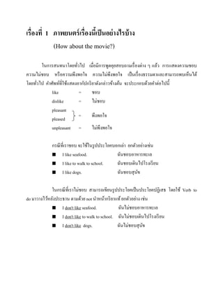 เรื่องที่ 1 ภาพยนตร์ เรื่องนีเ้ ป็ นอย่ างไรบ้ าง
(How about the movie?)
ในการสนทนาโดยทัวไป เมื่อมีการพูดคุยสอบถามเรื่ องต่าง ๆ แล้ว การแสดงความชอบ
่
ความไม่ชอบ หรื อความพึงพอใจ ความไม่พึงพอใจ เป็ นเรื่ องธรรมดาและสามารถพบเห็นได้
โดยทัวไป คาศัพท์ที่ใช้แสดงอากัปกริ ยาดังกล่าวข้างต้น จะประกอบด้วยคาต่อไปนี้
่
like
=
ชอบ
dislike
=
ไม่ชอบ
pleasant
=
พึงพอใจ
pleased
unpleasant =
ไม่พึงพอใจ
กรณี ที่เราชอบ จะใช้ในรู ปประโยคบอกเล่า ยกตัวอย่างเช่น
 I like seafood.
ฉันชอบอาหารทะเล
 I like to walk to school.
ฉันชอบเดินไปโรงเรี ยน
 I like dogs.
ฉันชอบสุ นข
ั
ในกรณี ที่เราไม่ชอบ สามารถเขียนรู ปประโยคเป็ นประโยคปฏิเสธ โดยใช้ Verb to
do มาวางไว้หลังประธาน ตามด้วย not นาหน้ากริ ยาแท้ ยกตัวอย่าง เช่น
 I don't like seafood.
ฉันไม่ชอบอาหารทะเล
 I don't like to walk to school. ฉันไม่ชอบเดินไปโรงเรี ยน
 I don't like dogs.
ฉันไม่ชอบสุ นข
ั

 