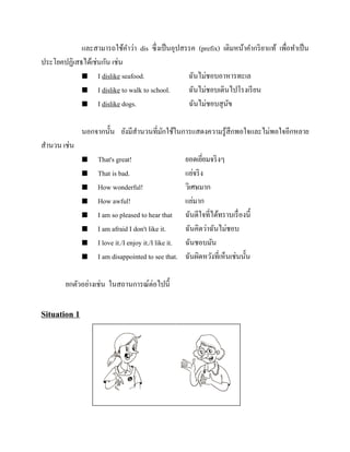 และสามารถใช้คาว่า dis ซึ่งเป็ นอุปสรรค (prefix) เติมหน้าคากริ ยาแท้ เพือทาเป็ น
่
ประโยคปฏิเสธได้เช่นกัน เช่น
 I dislike seafood.
ฉันไม่ชอบอาหารทะเล
 I dislike to walk to school.
ฉันไม่ชอบเดินไปโรงเรี ยน
 I dislike dogs.
ฉันไม่ชอบสุ นข
ั
นอกจากนั้น ยังมีสานวนที่มกใช้ในการแสดงความรู ้สึกพอใจและไม่พอใจอีกหลาย
ั
สานวน เช่น









That's great!
That is bad.
How wonderful!
How awful!
I am so pleased to hear that
I am afraid I don't like it.
I love it./I enjoy it./I like it.
I am disappointed to see that.

ยกตัวอย่างเช่น ในสถานการณ์ต่อไปนี้

Situation 1

ยอดเยียมจริ งๆ
่
แย่จริ ง
วิเศษมาก
แย่มาก
ฉันดีใจที่ได้ทราบเรื่ องนี้
ฉันคิดว่าฉันไม่ชอบ
ฉันชอบมัน
ฉันผิดหวังที่เห็นเช่นนั้น

 
