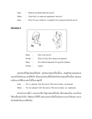 Suda
Malee
Suda

: What do you think about the movie?
: I don't like it, it make me unpleasant. And you?
: Wow! For me, I think it's wonderful. I'm so pleased with this movie.

Situation 2

Mana
Wichai
Mana
Wichai

:
:
:
:

How is the movie?
Well, it's O.K. How about your opinion?
It's a little bit fantasied. It's good for children.
I agree.

สุ ดากับมาลีไปดูภาพยนตร์ดวยกัน สุ ดาชอบภาพยนตร์เรื่ องนี้มาก เธอดูดวยความสนุกสนาน
้
้
และพอใจกับเงินและเวลาที่เสี ยไป ซึ่งแตกต่างกับมาลีซ่ ึงไม่พอใจกับภาพยนตร์เรื่ องนี้เลย สุ ดาและ
มาลีสามารถใช้สานวนต่อไปนี้ในการพูดได้
Suda : I'm so pleased with this movie./This movie makes me pleasant.
Malee : I'm not pleased with this movie./This movie makes me unpleasant.
ส่ วนสถานการณ์ที่ 2 มานะและวิชย ไปดูภาพยนตร์ดวยกัน เมื่อภาพยนตร์จบ มานะก็ถาม
ั
้
วิชยว่าเป็ นอย่างไรบ้าง วิชยตอบว่าใช้ได้ แต่มานะตอบว่าเป็ นเรื่ องจินตนาการมากไปหน่อย เหมาะ
ั
ั
สาหรับเด็ก ซึ่งมานะก็เห็นด้วย

 