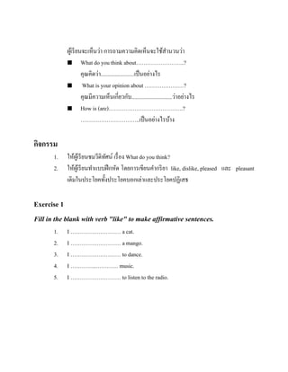 ผูเ้ รี ยนจะเห็นว่า การถามความคิดเห็นจะใช้สานวนว่า
 What do you think about……………………..?
คุณคิดว่า........................เป็ นอย่างไร

What is your opinion about …………………?
คุณมีความเห็นเกี่ยวกับ.............................ว่าอย่างไร
 How is (are)………………………………….?
…………………………..เป็ นอย่างไรบ้าง

กิจกรรม
1.
2.

ให้ผเู ้ รี ยนชมวีดิทศน์ เรื่ อง What do you think?
ั
ให้ผเู ้ รี ยนทาแบบฝึ กหัด โดยการเขียนคากริ ยา like, dislike, pleased และ pleasant
เติมในประโยคทั้งประโยคบอกเล่าและประโยคปฏิเสธ

Exercise 1
Fill in the blank with verb "like" to make affirmative sentences.
1.
2.
3.
4.
5.

I ……………………… a cat.
I ……………………… a mango.
I ……………………… to dance.
I …………..………… music.
I ……………………… to listen to the radio.

 