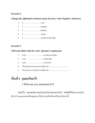 Exercise 2
Change the Affirmative Sentence from Exercise 1 into Negative Sentences.
1.
2.
3.
4.
5.

I …………….………… a cat.
I ……………………… a mango.
I ……………………… to dance.
I …………..……..……. music.
I ………………………. to listen to the radio.

Exercise 3
Fill in the blank with the word pleased or unpleasant.
1.
2.
3.
4.
5.

I am……………………….. to meet you today.
I am……………………….. to hear that.
I am……………………….. to see you.
The present you gave me makes me ………………………… .
The movie is so bored, it makes me…………………………… .

เรื่องที่ 2 คุณสนใจอะไร
( What are you interested in?)
โดยทัวไป บุคคลมักมีความสนใจและไม่สนใจแตกต่างกันไป คาศัพท์ที่ใช้บอกความสนใจ
่
คือ คาว่า interested ตามด้วยบุพบท in ซึ่งประกอบด้วยโครงสร้างประโยค ดังนี้

 