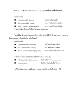 Subject + Verb to be + interested in + noun (คานามทีแสดงถึงสิ่ งทีเ่ ราสนใจ)
่
ยกตัวอย่างเช่น
 I am interested in dancing.
ฉันสนใจเรี ยนเต้นรา
 She is interested in writing
เธอสนใจในการเป็ นนักเขียน
 We are interested in playing sports.
พวกเราสนใจในการเล่นกีฬา
่
ซึ่งประโยคที่ยกตัวอย่างข้างต้นอยูในรู ปประโยคบอกเล่า
ในกรณี ที่จะทารู ปประโยคบอกเล่าเป็ นประโยคปฏิเสธ ให้ใช้คาว่า not วางหลัง Verb to be
ซึ่งความหมายจะเปลี่ยนเป็ นสิ่ งตรงกันข้ามทันที
ยกตัวอย่างเช่น
 I am not interested in dancing.
ฉันไม่สนใจในการเต้นรา
 She is not interested in writing.
เธอไม่สนใจในการเขียน
 We are not interested in playing sports.
พวกเราไม่สนใจในการเล่นกีฬา
หากจะแสดงความไม่สนใจ อาจจะใช้สานวนอื่น ๆ ได้อีก เช่น
 I don't care (about/that)...............
ฉันไม่ใส่ ใจในเรื่ อง........................
 I have no idea.
ฉันไม่มีความคิด/ฉันไม่รู้เรื่ องเลย
ขอให้ลองศึกษาสถานการณ์ที่แสดงความสนใจและไม่สนใจในเรื่ องต่าง ๆ ดังนี้

 