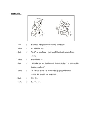 Situation 1

Suda
Malee
Suda

:
:
:

Malee
Suda

:
:

Malee

:

Suda
Malee

:
:

Hi. Malee, Are you free on Sunday afternoon?
Is it a special day?
No. it's an usual day, but I would like to ask you to do an
activity.
What's about it?
I will take you to a dancing club for an exercise. I'm interested in
dancing. And you?
I’m afraid I’m not I'm interested in playing badminton.
May be, I’ll go with you next time.
O.K. Bye.
Bye. See you.

 