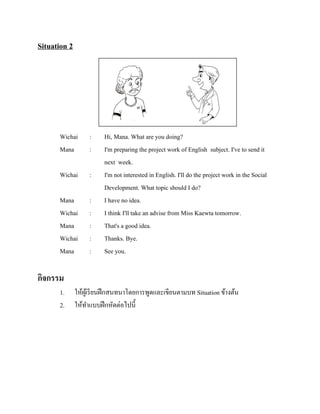 Situation 2

Wichai
Mana

:
:

Wichai

:

Mana
Wichai
Mana
Wichai
Mana

:
:
:
:
:

Hi, Mana. What are you doing?
I'm preparing the project work of English subject. I've to send it
next week.
I'm not interested in English. I'll do the project work in the Social
Development. What topic should I do?
I have no idea.
I think I'll take an advise from Miss Kaewta tomorrow.
That's a good idea.
Thanks. Bye.
See you.

กิจกรรม
1.
2.

ให้ผเู ้ รี ยนฝึ กสนทนาโดยการพูดและเขียนตามบท Situation ข้างต้น
ให้ทาแบบฝึ กหัดต่อไปนี้

 