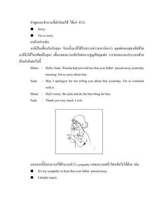 คาพูดและสานวนที่มกนิยมใช้ ได้แก่ คาว่า
ั
 Sorry.
 I'm so sorry.
ยกตัวอย่างเช่น
มาลีเป็ นเพื่อนรักกับสุ ดา วันหนึ่งมาลีได้รับทราบข่าวจากวนิดาว่า คุณพ่อของสุ ดาเสี ยชีวต
ิ
มาลีจึงได้โทรศัพท์ถึงสุ ดา เพื่อแสดงความเสี ยใจต่อการสู ญเสี ยคุณพ่อ การสนทนาจะประกอบด้วย
ถ้อยคาดังต่อไปนี้
Malee : Hello, Suda. Wanida had just told me that your father passed away yesterday
morning. I'm so sorry about that.
Suda : May I apologize for not telling you about that yesterday. I'm so confused
with it.
Malee : Don't worry. Be calm and do the best thing for him.
Suda : Thank you very much. I will.

นอกจากนี้ยงสามารถใช้สานวนคาว่า sympathy แสดงความเศร้าโศกเสี ยใจได้ดวย เช่น
ั
้
 It's my sympathy to hear that your father passed away.
 I deeply regret.

 