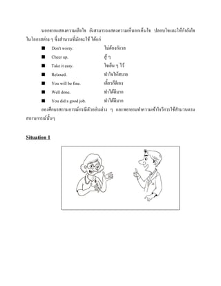 นอกจากแสดงความเสี ยใจ ยังสามารถแสดงความเห็นอกเห็นใจ ปลอบใจและให้กาลังใจ
ในโอกาสต่าง ๆ ซึ่งสานวนที่มกจะใช้ ได้แก่
ั
 Don't worry.
ไม่ตองกังวล
้
 Cheer up.
สู ้ ๆ
 Take it easy.
ใจเย็น ๆ ไว้
 Relaxed.
ทาใจให้สบาย
 You will be fine.
เดี๋ยวก็ดีเอง
 Well done.
ทาได้ดีมาก
 You did a good job.
ทาได้ดีมาก
ลองศึกษาสถานการณ์กรณี ตวอย่างต่าง ๆ และพยายามทาความเข้าใจวีการใช้สานวนตาม
ั
สถานการณ์น้ นๆ
ั

Situation 1

 