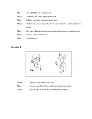 Mana
Malee
Mana
Malee

:
:
:
:

Malee, I had broken your keyboard.
Don't worry. I'll have it repaired tomorrow.
And how about your examination next week.
Oh! I've not finished Book II yet. It's really difficult to understand all the
content.
Mana : Take it easy. I can explain and summarize some content to you this evening.
Malee : Thanks a lot for your kindness.
Mana : Don't mention it.

Situation 2

Wichai
Mana
Wichai

:
:
:

Bravo! At last, Suda is the winner.
She did a good job. We should have a little party tonight.
Sure. Keep it in secret. We'll make her a big surprise!

 