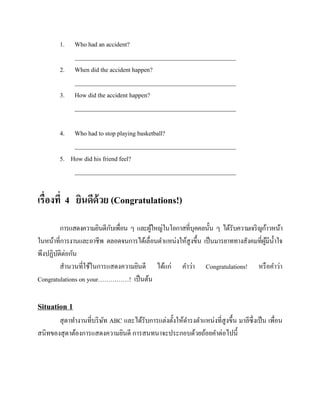 1.
2.
3.

Who had an accident?
____________________________________________________
When did the accident happen?
____________________________________________________
How did the accident happen?
____________________________________________________

4.

Who had to stop playing basketball?
____________________________________________________
5. How did his friend feel?
____________________________________________________

เรื่องที่ 4 ยินดีด้วย (Congratulations!)
ั
การแสดงความยินดีกบเพื่อน ๆ และผูใหญ่ในโอกาสที่บุคคลนั้น ๆ ได้รับความเจริ ญก้าวหน้า
้
ในหน้าที่การงานและอาชีพ ตลอดจนการได้เลื่อนตาแหน่งให้สูงขึ้น เป็ นมารยาททางสังคมที่ผมีน้ าใจ
ู้
พึงปฏิบติต่อกัน
ั
สานวนที่ใช้ในการแสดงความยินดี ได้แก่ คาว่า Congratulations! หรื อคาว่า
Congratulations on your……………! เป็ นต้น

Situation 1
สุ ดาทางานที่บริ ษท ABC และได้รับการแต่งตั้งให้ดารงตาแหน่งที่สูงขึ้น มาลีซ่ ึงเป็ น เพื่อน
ั
สนิทของสุ ดาต้องการแสดงความยินดี การสนทนาจะประกอบด้วยถ้อยคาต่อไปนี้

 
