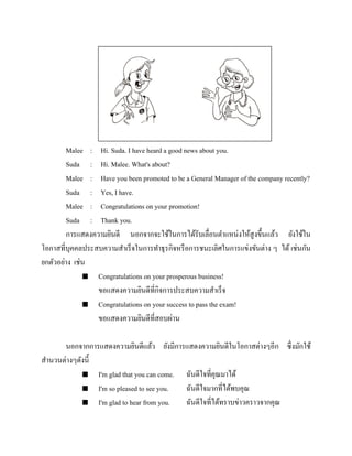 Malee : Hi. Suda. I have heard a good news about you.
Suda : Hi. Malee. What's about?
Malee : Have you been promoted to be a General Manager of the company recently?
Suda : Yes, I have.
Malee : Congratulations on your promotion!
Suda : Thank you.
การแสดงความยินดี นอกจากจะใช้ในการได้รับเลื่อนตาแหน่งให้สูงขึ้นแล้ว ยังใช้ใน
โอกาสที่บุคคลประสบความสาเร็จในการทาธุรกิจหรื อการชนะเลิศในการแข่งขันต่าง ๆ ได้ เช่นกัน
ยกตัวอย่าง เช่น
 Congratulations on your prosperous business!
ขอแสดงความยินดีที่กิจการประสบความสาเร็จ
 Congratulations on your success to pass the exam!
ขอแสดงความยินดีที่สอบผ่าน
นอกจากการแสดงความยินดีแล้ว ยังมีการแสดงความยินดีในโอกาสต่างๆอีก ซึ่งมักใช้
สานวนต่างๆดังนี้
 I'm glad that you can come.
ฉันดีใจที่คุณมาได้
 I'm so pleased to see you.
ฉันดีใจมากที่ได้พบคุณ
 I'm glad to hear from you.
ฉันดีใจที่ได้ทราบข่าวคราวจากคุณ

 