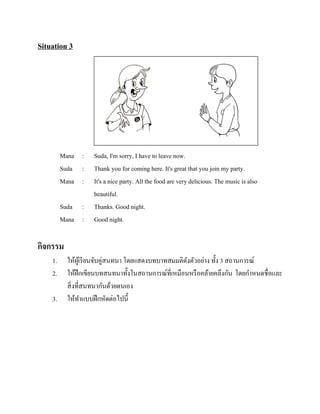 Situation 3

Mana :
Suda :
Mana :
Suda :
Mana :

Suda, I'm sorry, I have to leave now.
Thank you for coming here. It's great that you join my party.
It's a nice party. All the food are very delicious. The music is also
beautiful.
Thanks. Good night.
Good night.

กิจกรรม
1.
2.
3.

ให้ผเู ้ รี ยนจับคู่สนทนา โดยแสดงบทบาทสมมติดงตัวอย่าง ทั้ง 3 สถานการณ์
ั
ให้ฝึกเขียนบทสนทนาทั้งในสถานการณ์ที่เหมือนหรื อคล้ายคลึงกัน โดยกาหนดชื่อและ
สิ่ งที่สนทนากันด้วยตนเอง
ให้ทาแบบฝึ กหัดต่อไปนี้

 