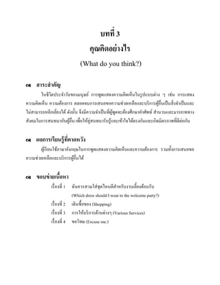 บทที่ 3
คุณคิดอย่ างไร
(What do you think?)


สาระสาคัญ

ในชีวตประจาวันของมนุษย์ การพูดแสดงความคิดเห็นในรู ปแบบต่าง ๆ เช่น การแสดง
ิ
ความคิดเห็น ความต้องการ ตลอดจนการเสนอขอความช่วยเหลือและบริ การผูอื่นเป็ นสิ่ งจาเป็ นและ
้
ไม่สามารถหลีกเลี่ยงได้ ดังนั้น จึงมีความจาเป็ นที่ผพดจะต้องศึกษาคาศัพท์ สานวนและมารยาททาง
ู้ ู
สังคมในการสนทนากับผูอื่น เพื่อให้คู่สนทนารับรู ้และเข้าใจได้ตรงกันและเกิดมิตรภาพที่ดีต่อกัน
้


ผลการเรียนรู้ ที่คาดหวัง

ผูเ้ รี ยนใช้ภาษาอังกฤษในการพูดแสดงความคิดเห็นและความต้องการ รวมทั้งการเสนอขอ
ความช่วยเหลือและบริ การผูอื่นได้
้


ขอบข่ ายเนือหา
้
เรื่ องที่ 1 ฉันควรสวมใส่ ชุดไหนดีสาหรับงานเลี้ยงต้อนรับ
(Which dress should I wear to the welcome party?)
เรื่ องที่ 2 เดินซื้อของ (Shopping)
เรื่ องที่ 3 การให้บริ การด้านต่างๆ (Various Services)
เรื่ องที่ 4 ขอโทษ (Excuse me.)

 