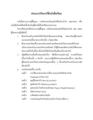 คาแนะนาในการใช้ หนังสื อเรียน
หนังสื อสาระความรู ้พ้ืนฐาน รายวิชาภาษาอังกฤษในชีวตประจาวัน (พต21001) เป็ น
ิ
หนังสื อเรี ยนที่จดทาขึ้นสาหรับผูเ้ รี ยนที่เป็ นนักศึกษานอกระบบ
ั
ในการศึกษาหนังสื อสาระความรู ้พ้ืนฐาน รายวิชาภาษาอังกฤษในชีวตประจาวัน (พต 21001)
ิ
ผูเ้ รี ยนควรปฏิบติดงนี้
ั ั
1. ศึกษาโครงสร้างรายวิชาให้เข้าใจในหัวข้อและสาระสาคัญ ผลการเรี ยนรู ้ที่คาดหวัง
และขอบข่ายเนื้อหาของรายวิชานั้น ๆ โดยละเอียด
2. ศึกษารายละเอียดเนื้อหาของแต่ละบทอย่างละเอียดและทากิจกรรมตามที่กาหนด
แล้วตรวจสอบกันแนวตอบกิจกรรมท้ายเล่ม ถ้าผูเ้ รี ยนตอบผิดควรกลับไปศึกษาและ
ทาความเข้าใจในเนื้อหานั้นใหม่ให้เข้าใจก่อนที่จะศึกษาเรื่ อง ต่อๆไป
3. ปฏิบติกิจกรรมท้ายเรื่ องของแต่ละเรื่ อง เพื่อเป็ นการสรุ ปความรู ้ ความเข้าใจของ
ั
เนื้อหาในเรื่ องนั้น ๆ อีกครั้ง และการปฏิบติกิจกรรมของแต่ละเนื้อหา แต่ละเรื่ อง
ั
ผูเ้ รี ยนสามารถนาไปตรวจสอบกับครู และเพื่อน ๆ ที่ร่วมเรี ยนในรายวิชาและระดับ
เดียวกันได้
4. แบบเรี ยนเล่มนี้มี 5 บท คือ
บทที่ 1 การใช้ภาษาท่าทางในการสื่ อความหมายในชีวตประจาวัน
ิ
(Language in Daily Life)
บทที่ 2 คุณรู ้สึกอย่างไร (How do you feel?)
บทที่ 3 คุณคิดอย่างไร (What do you think?)
บทที่ 4 รู ปแบบประโยคในภาษาอังกฤษ ( Types of English Sentence)
บทที่ 5 อดีตกาล (Past Tense)
บทที่ 6 อาชีพพนักงานขับรถรับจ้าง
บทที่ 7 ภาษาอังกฤษสาหรับพนักงานบริ การในสถานที่ต่าง ๆ

 