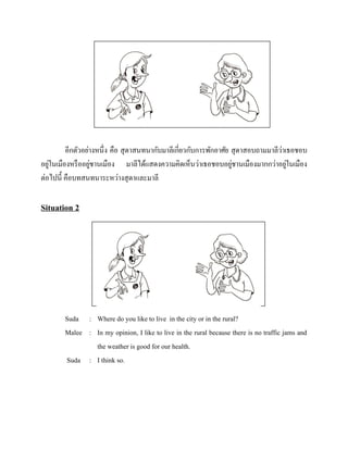 ่
อีกตัวอย่างหนึ่ง คือ สุ ดาสนทนากับมาลีเกี่ยวกับการพักอาศัย สุ ดาสอบถามมาลีวาเธอชอบ
่
่
่
่
อยูในเมืองหรื ออยูชานเมือง มาลีได้แสดงความคิดเห็นว่าเธอชอบอยูชานเมืองมากกว่าอยูในเมือง
ต่อไปนี้ คือบทสนทนาระหว่างสุ ดาและมาลี

Situation 2

Suda : Where do you like to live in the city or in the rural?
Malee : In my opinion, I like to live in the rural because there is no traffic jams and
the weather is good for our health.
Suda : I think so.

 