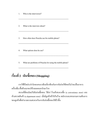1.

Who is the interviewer?

____________________________________________________
2.

What is the interview about?

____________________________________________________
3.

How often does Preecha use his mobile phone?

____________________________________________________
4. What options does he use?
____________________________________________________
5.

What are problems of Preecha for using the mobile phone?

____________________________________________________

เรื่องที่ 2 เดินซื้อของ (Shopping)
่
การใช้ชีวตประจาวันของคนเราต้องเกี่ยวข้องกับการจับจ่ายใช้สอยไม่วาจะเป็ นอาหาร
ิ
เครื่ องดื่ม เสื้ อผ้าและของใช้ ตลอดจนยารักษาโรค
สถานที่ที่คนนิยมไปจับจ่ายซื้อของ ได้แก่ ร้านค้าสะดวกซื้อ (a convenience store) และ
ห้างสรรพสิ นค้า (a department store) เมื่อมีลูกค้าเข้าไปในร้าน พนักงานจะสอบถามความต้องการ
ของลูกค้าเพื่ออานวยความสะดวกในการจับจ่ายซื้อของได้เร็วขึ้น

 