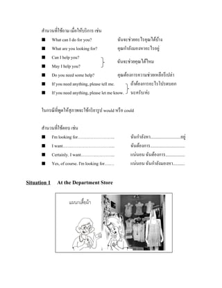 สานวนที่ใช้ถาม เมื่อให้บริ การ เช่น
 What can I do for you?
ฉันจะช่วยอะไรคุณได้บาง
้
 What are you looking for?
คุณกาลังมองหาอะไรอยู่
 Can I help you?
ฉันจะช่วยคุณได้ไหม
 May I help you?
 Do you need some help?
คุณต้องการความช่วยเหลือรึ เปล่า
 If you need anything, please tell me.
ถ้าต้องการอะไรโปรดบอก
 If you need anything, please let me know.
นะครับ/ค่ะ
ในกรณี ที่พดให้สุภาพจะใช้กริ ยารู ป would หรื อ could
ู
สานวนที่ใช้ตอบ เช่น
 I'm looking for……………………..
 I want……………………………....
 Certainly. I want…………………...
 Yes, of course. I'm looking for….…

Situation 1 At the Department Store

ฉันกาลังหา............................อยู่
ฉันต้องการ................................
แน่นอน ฉันต้องการ..................
แน่นอน ฉันกาลังมองหา...........

 