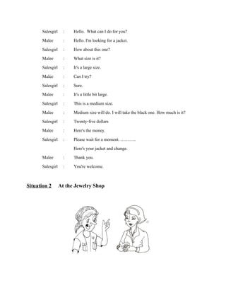 Salesgirl
Malee
Salesgirl
Malee
Salesgirl
Malee
Salesgirl
Malee
Salesgirl
Malee
Salesgirl
Malee
Salesgirl

:
:
:
:
:
:
:
:
:
:
:
:
:

Malee
:
Salesgirl :

Hello. What can I do for you?
Hello. I'm looking for a jacket.
How about this one?
What size is it?
It's a large size.
Can I try?
Sure.
It's a little bit large.
This is a medium size.
Medium size will do. I will take the black one. How much is it?
Twenty-five dollars
Here's the money.
Please wait for a moment. ………..
Here's your jacket and change.
Thank you.
You're welcome.

Situation 2 At the Jewelry Shop

 