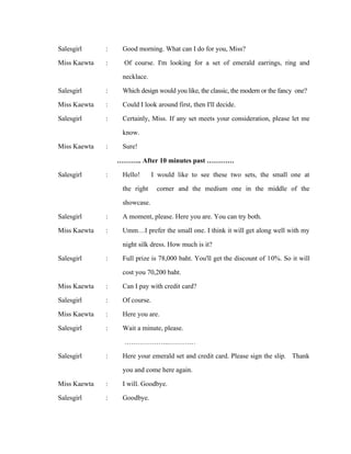 Salesgirl
Miss Kaewta

:
:

Salesgirl
Miss Kaewta
Salesgirl

:
:
:

Miss Kaewta

:

Salesgirl

:

Salesgirl
Miss Kaewta

:
:

Salesgirl

:

Miss Kaewta
Salesgirl
Miss Kaewta
Salesgirl

:
:
:
:

Salesgirl

:

Miss Kaewta
Salesgirl

:
:

Good morning. What can I do for you, Miss?
Of course. I'm looking for a set of emerald earrings, ring and
necklace.
Which design would you like, the classic, the modern or the fancy one?
Could I look around first, then I'll decide.
Certainly, Miss. If any set meets your consideration, please let me
know.
Sure!
……….. After 10 minutes past …………
Hello! I would like to see these two sets, the small one at
the right corner and the medium one in the middle of the
showcase.
A moment, please. Here you are. You can try both.
Umm…I prefer the small one. I think it will get along well with my
night silk dress. How much is it?
Full prize is 78,000 baht. You'll get the discount of 10%. So it will
cost you 70,200 baht.
Can I pay with credit card?
Of course.
Here you are.
Wait a minute, please.
………………..…………
Here your emerald set and credit card. Please sign the slip. Thank
you and come here again.
I will. Goodbye.
Goodbye.

 