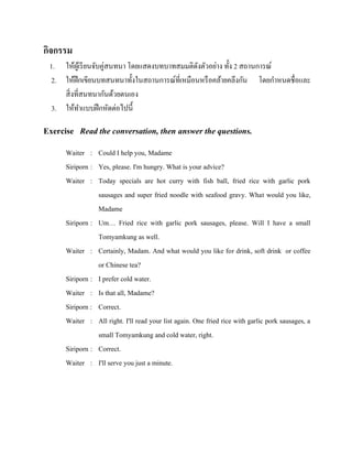 กิจกรรม
1. ให้ผเู ้ รี ยนจับคู่สนทนา โดยแสดงบทบาทสมมติดงตัวอย่าง ทั้ง 2 สถานการณ์
ั
2. ให้ฝึกเขียนบทสนทนาทั้งในสถานการณ์ที่เหมือนหรื อคล้ายคลึงกัน โดยกาหนดชื่อและ
สิ่ งที่สนทนากันด้วยตนเอง
3. ให้ทาแบบฝึ กหัดต่อไปนี้

Exercise Read the conversation, then answer the questions.
Waiter : Could I help you, Madame
Siriporn : Yes, please. I'm hungry. What is your advice?
Waiter : Today specials are hot curry with fish ball, fried rice with garlic pork
sausages and super fried noodle with seafood gravy. What would you like,
Madame
Siriporn : Um… Fried rice with garlic pork sausages, please. Will I have a small
Tomyamkung as well.
Waiter : Certainly, Madam. And what would you like for drink, soft drink or coffee
or Chinese tea?
Siriporn : I prefer cold water.
Waiter : Is that all, Madame?
Siriporn : Correct.
Waiter : All right. I'll read your list again. One fried rice with garlic pork sausages, a
small Tomyamkung and cold water, right.
Siriporn : Correct.
Waiter : I'll serve you just a minute.

 