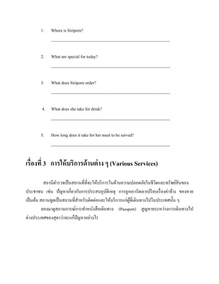 1.

Where is Siriporn?
________________________________________________________

2.

What are special for today?
________________________________________________________

3.

What does Siriporn order?
________________________________________________________

4. What does she take for drink?
________________________________________________________
5.

How long does it take for her meal to be served?
________________________________________________________

เรื่องที่ 3 การให้ บริการด้านต่ าง ๆ (Various Services)
สถานีตารวจเป็ นสถานที่ที่จะให้บริ การในด้านความปลอดภัยในชีวตและทรัพย์สินของ
ิ
ประชาชน เช่น ปัญหาเกี่ยวกับการประสบอุบติเหตุ การถูกเอารัดเอาเปรี ยบเรื่ องค่าจ้าง ของหาย
ั
เป็ นต้น สถานทูตเป็ นสถานที่สาหรับติดต่อและให้บริ การแก่ผที่เดินทางไปในประเทศนั้น ๆ
ู้
ลองมาดูสถานการณ์การทาหนังสื อเดินทาง (Passport) สู ญหายระหว่างการเดินทางไป
ต่างประเทศของสุ ดาว่าจะแก้ปัญหาอย่างไร

 