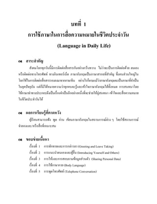 บทที่ 1
การใช้ ภาษาในการสื่ อความหมายในชีวตประจาวัน
ิ
(Language in Daily Life)


สาระสาคัญ

่
สังคมโลกทุกวันนี้มีการติดต่อสื่ อสารกันอย่างกว้างขวาง ไม่วาจะเป็ นการติดต่อด้วย ตนเอง
หรื อติดต่อทางโทรศัพท์ ทางอินเทอร์เน็ต ภาษาอังกฤษเป็ นภาษาสากลที่สาคัญ ซึ่งคนส่ วนใหญ่ใน
่
โลกใช้ในการติดต่อสื่ อสารรองลงมาจากภาษาจีน อย่างไรก็ตามแม้วาภาษาอังกฤษจะเป็ นภาษาที่จาเป็ น
็
ในยุคปัจจุบน แต่กมิได้หมายความว่าทุกคนจะรู ้และเข้าใจภาษาอังกฤษได้ท้ งหมด การสนทนาโดย
ั
ั
ใช้ภาษาท่าทางประกอบจึงเป็ นเรื่ องจาเป็ นอีกอย่างหนึ่งที่จะช่วยให้คู่สนทนา เข้าใจและสื่ อความหมาย
ในชีวตประจาวันได้
ิ


ผลการเรียนรู้ ที่คาดหวัง

ผูเ้ รี ยนสามารถฟัง พูด อ่าน เขียนภาษาอังกฤษในสถานการณ์ต่าง ๆ โดยใช้สถานการณ์
จาลองและ/หรื อสื่ อที่เหมาะสม


ขอบข่ ายเนือหา
้
เรื่ องที่
เรื่ องที่
เรื่ องที่
เรื่ องที่
เรื่ องที่

1
2
3
4
5

การทักทายและการกล่าวลา (Greeting and Leave Taking)
การแนะนาตนเองและผูอื่น (Introducing Yourself and Others)
้
การให้และการสอบถามข้อมูลส่ วนตัว (Sharing Personal Data)
การใช้ภาษากาย (Body Language)
การพูดโทรศัพท์ (Telephone Conversation)

 