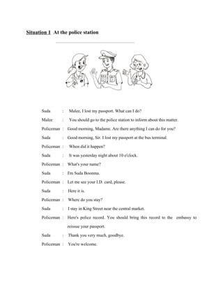 Situation 1 At the police station

Suda
Malee
Policeman
Suda
Policeman
Suda
Policeman
Suda
Policeman
Suda
Policeman
Suda
Policeman

:
:
:
:
:
:
:
:
:
:
:
:
:

Malee, I lost my passport. What can I do?
You should go to the police station to inform about this matter.
Good morning, Madame. Are there anything I can do for you?
Good morning, Sir. I lost my passport at the bus terminal.
When did it happen?
It was yesterday night about 10 o'clock.
What's your name?
I'm Suda Boonma.
Let me see your I.D. card, please.
Here it is.
Where do you stay?
I stay in King Street near the central market.
Here's police record. You should bring this record to the embassy to
reissue your passport.
Suda
: Thank you very much, goodbye.
Policeman : You're welcome.

 
