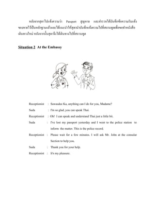 หลังจากสุ ดาไปแจ้งความว่า Passport สู ญหาย และตารวจได้บนทึกข้อความรับแจ้ง
ั
ของหายไว้เป็ นหลักฐานแล้วและได้แนะนาให้สุดานาบันทึกแจ้งความไปที่สถานทูตเพื่อขอทาหนังสื อ
เดินทางใหม่ หลังจากนั้นสุ ดาจึงได้เดินทางไปที่สถานทูต

Situation 2 At the Embassy

Receptionist
Suda
Receptionist
Suda

: Sawasdee Ka, anything can I do for you, Madame?
: I'm so glad, you can speak Thai.
: Oh! I can speak and understand Thai just a little bit.
: I've lost my passport yesterday and I went to the police station to
inform the matter. This is the police record.
Receptionist : Please wait for a few minutes. I will ask Mr. John at the consular
Section to help you.
Suda
: Thank you for your help.
Receptionist : It's my pleasure.

 