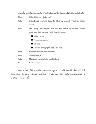 ต่อจากนั้น สุ ดาได้พบกับคุณจอห์น เจ้าหน้าที่ฝ่ายกงสุ ลที่จะช่วยออกหนังสื อเดินทางเล่มใหม่ให้
John
: Hello. What can I do for you?
Suda
: Hello. I need your help. Yesterday I lost my passport. This is the police
record.
John
: Don't worry; you can get a new one. You should fill the data In the
application form, the attach with these documents.
 Police record
 Census registration
 I.D. card
 2 of your photographs, size 2 1/2 inch.
Suda
: When will I get my new passport?
John
: About five days.
Suda
: Thank you very much for your kindness.
John
: You're welcome.
นอกจากนี้การใช้บริ การสถานีตารวจและสถานทูตแล้ว ยังมีสถานที่อื่นซึ่ งเราเข้าไปใช้
บริ การบ่อย ๆ คือ ธนาคาร (bank) และที่ทาการไปรษณี ย ์ (post office) ขอให้ศึกษาสถานการณ์ใน
การใช้บริ การดังต่อไปนี้

 