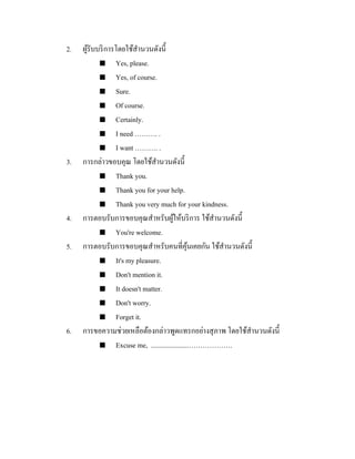 2.

3.

4.
5.

6.

ผูรับบริ การโดยใช้สานวนดังนี้
้
 Yes, please.
 Yes, of course.
 Sure.
 Of course.
 Certainly.
 I need ………. .
 I want ………. .
การกล่าวขอบคุณ โดยใช้สานวนดังนี้
 Thank you.
 Thank you for your help.
 Thank you very much for your kindness.
การตอบรับการขอบคุณสาหรับผูให้บริ การ ใช้สานวนดังนี้
้
 You're welcome.
การตอบรับการขอบคุณสาหรับคนที่คุนเคยกัน ใช้สานวนดังนี้
้
 It's my pleasure.
 Don't mention it.
 It doesn't matter.
 Don't worry.
 Forget it.
การขอความช่วยเหลือต้องกล่าวพูดแทรกอย่างสุ ภาพ โดยใช้สานวนดังนี้
 Excuse me, ......................……………….

 