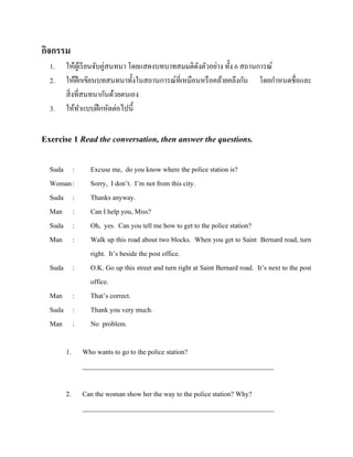 กิจกรรม
1.
2.
3.

ให้ผเู ้ รี ยนจับคู่สนทนา โดยแสดงบทบาทสมมติดงตัวอย่าง ทั้ง 6 สถานการณ์
ั
ให้ฝึกเขียนบทสนทนาทั้งในสถานการณ์ที่เหมือนหรื อคล้ายคลึงกัน โดยกาหนดชื่อและ
สิ่ งที่สนทนากันด้วยตนเอง
ให้ทาแบบฝึ กหัดต่อไปนี้

Exercise 1 Read the conversation, then answer the questions.
Suda :
Woman :
Suda :
Man :
Suda :
Man :
Suda :
Man :
Suda :
Man :

Excuse me, do you know where the police station is?
Sorry, I don’t. I’m not from this city.
Thanks anyway.
Can I help you, Miss?
Oh, yes. Can you tell me how to get to the police station?
Walk up this road about two blocks. When you get to Saint Bernard road, turn
right. It’s beside the post office.
O.K. Go up this street and turn right at Saint Bernard road. It’s next to the post
office.
That’s correct.
Thank you very much.
No problem.

1.

Who wants to go to the police station?
________________________________________________________

2.

Can the woman show her the way to the police station? Why?
________________________________________________________

 