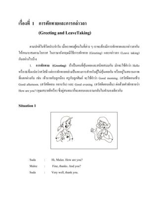 เรื่องที่ 1 การทักทายและการกล่าวลา
(Greeting and LeaveTaking)
ตามปกติในชีวตประจาวัน เมื่อเราพบผูคนในที่ต่าง ๆ เราจะต้องมีการทักทายและกล่าวลากัน
ิ
้
ให้เหมาะสมตามโอกาส ในภาษาอังกฤษมีวธีการทักทาย (Greeting) และกล่าวลา (Leave taking)
ิ
กันอย่างไรบ้าง
1. การทักทาย (Greeting) ถ้าเป็ นคนที่คุนเคยและสนิทสนมกัน มักจะใช้คาว่า Hello
้
่
หรื อ Hi ซึ่งแปลว่าสวัสดี แต่การทักทายอย่างเป็ นทางการสาหรับผูไม่คุนเคยกัน หรื ออยูในสถานภาพ
้ ้
ั
ที่แตกต่างกัน เช่น เจ้านายกับลูกน้อง ครู กบลูกศิษย์ จะใช้คาว่า Good morning. (สวัสดีตอนเช้า)
Good afternoon. (สวัสดีตอน กลางวัน) และ Good evening. (สวัสดีตอนเย็น) ต่อด้วยคาทักทายว่า
How are you? (คุณสบายดีหรื อ) ซึ่งคู่สนทนาก็จะตอบและถามกลับในทานองเดียวกัน

Situation 1

Suda
Malee
Suda

:
:
:

Hi, Malee. How are you?
Fine, thanks. And you?
Very well, thank you.

 