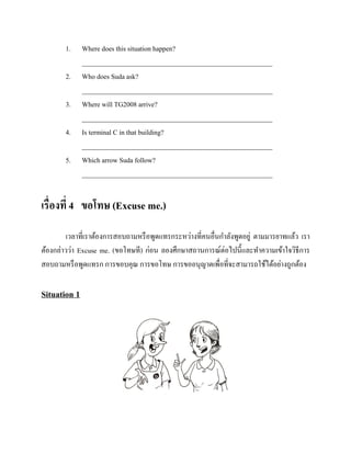 1.
2.
3.
4.
5.

Where does this situation happen?
________________________________________________________
Who does Suda ask?
________________________________________________________
Where will TG2008 arrive?
________________________________________________________
Is terminal C in that building?
________________________________________________________
Which arrow Suda follow?
________________________________________________________

เรื่องที่ 4 ขอโทษ (Excuse me.)
เวลาที่เราต้องการสอบถามหรื อพูดแทรกระหว่างที่คนอื่นกาลังพูดอยู่ ตามมารยาทแล้ว เรา
ต้องกล่าวว่า Excuse me. (ขอโทษที) ก่อน ลองศึกษาสถานการณ์ต่อไปนี้และทาความเข้าใจวิธีการ
สอบถามหรื อพูดแทรก การขอบคุณ การขอโทษ การขออนุญาตเพื่อที่จะสามารถใช้ได้อย่างถูกต้อง

Situation 1

 