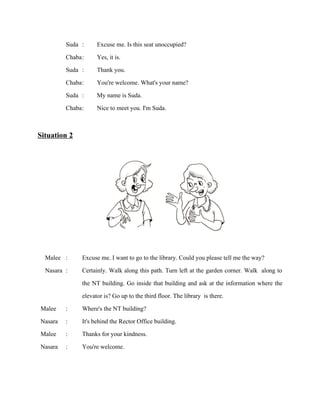 Suda :
Chaba :
Suda :
Chaba :
Suda :
Chaba :

Excuse me. Is this seat unoccupied?
Yes, it is.
Thank you.
You're welcome. What's your name?
My name is Suda.
Nice to meet you. I'm Suda.

Situation 2

Malee :
Nasara :

Malee
Nasara
Malee
Nasara

:
:
:
:

Excuse me. I want to go to the library. Could you please tell me the way?
Certainly. Walk along this path. Turn left at the garden corner. Walk along to
the NT building. Go inside that building and ask at the information where the
elevator is? Go up to the third floor. The library is there.
Where's the NT building?
It's behind the Rector Office building.
Thanks for your kindness.
You're welcome.

 