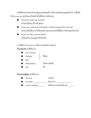 ขอให้สังเกตว่ามารยาทในการพูดภาษาอังกฤษนั้น ถ้าจะถามหรื อขออนุญาตทาอะไร จะขึ้นต้น
ด้วย Excuse me. (ขอโทษ) แล้วต่อด้วยสิ่ งที่ตองทา ดังตัวอย่าง
้
 Excuse me. Is this seat occupied?
่
ขอโทษ ที่นงตรงนี้วางรึ เปล่าคะ
ั่
 Excuse me. I want to go to the library. Could you please tell me the way?
ขอโทษ ดิฉนต้องการไปห้องสมุด กรุ ณาบอกหน่อยได้มยคะว่าห้องสมุดไปอย่างไร
ั
ั๊
 Excuse me. May I come in, please?
ขอโทษครับ ขออนุญาตเข้าห้องครับ
การใช้สานวน Excuse me. เป็ นการแสดงถึงความสุ ภาพ
ถ้ าจะตอบรับ จะใช้สานวน
 Yes, of course.
 Certainly.
ได้เลย
 Sure.
 With pleasure.
ด้วยความยินดี
 O.K.
ได้
ถ้ าจะตอบปฏิเสธ จะใช้สานวน
 I'm sorry.
ขอโทษ
 I'm afraid _______________. ฉันเกรงว่า __________________
 I wish I could but ________. ฉันคิดว่าควรทาเช่ นนั้น แต่ ________

 