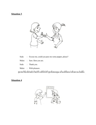 Situation 3

Suda : Excuse me, could you pass me some pepper, please?
Malee : Sure. Here you are.
Suda : Thank you.
Malee : With pleasure.
็
็
สุ ดาขอให้มาลีส่งพริ กไทยให้ มาลีกส่งให้ สุ ดาจึงขอบคุณ แล้วมาลีกตอบว่าด้วยความ ยินดียง
ิ่

Situation 4

 