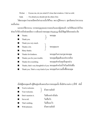 Wichai : Excuse me, do you mind if I close that windows. I feel so cold.
Suda : I'm afraid you should ask the others first.
วิชยถามสุ ดาว่าจะขอปิ ดหน้าต่างบานนั้นได้ไหม เพราะรู ้สึกหนาว สุ ดาจึงตอบว่าควรถาม
ั
คนอื่นก่อน
นอกจากวิธีการถาม การขออนุญาตและการตอบรับและปฏิเสธแล้ว ขอให้สังเกตว่าถ้าใคร
ทาอะไรให้เราหรื อช่วยเหลือเรา เราต้องกล่าวขอบคุณ (Thanking) ซึ่งมีวธีพดได้หลายอย่าง คือ
ิ ู
 Thanks.
ขอบคุณ
 Thank you.
 Thank you very much.
 Thanks a lot.
ขอบคุณมาก
 Many thanks.
 Thanks for kindness.
ขอบคุณในความกรุ ณาของคุณ
 Thanks you for your trouble.
ขอบคุณที่คุณต้องมาลาบากด้วย
 Thanks for everything.
ขอบคุณสาหรับทุกสิ่ งทุกอย่าง
 Thanks, that's very thoughtful of you. ขอบคุณสาหรับน้ าใจไมตรี อนดียง
ั ิ่
 Thank you. That's a very kind of you. ขอบคุณในความเอื้อเฟื้ อของคุณ

เมื่อมีผขอบคุณแล้ว ผูฟังอยูจะต้องตอบรับการขอบคุณนั้น ซึ่งมีสานวนต่าง ๆ ที่ใช้ ดังนี้
ู้
้ ่
 You're welcome.
ด้วยความยินดี
 Your welcome.
 Don't mention it.
ไม่ตองกล่าวถึงมัน
้
 Not at all.
ไม่เป็ นไร
 That's nothing.
ไม่เป็ นอะไร
 With pleasure.
ด้วยความยินดี

 