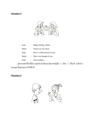 Situation 5

Suda
: Happy birthday, Malee.
Malee
: Thank you very much.
Suda
: Here is a little present for you.
Malee
: That's very thought of you.
Suda
: That's nothing.
สุ ดาอวยพรให้มาลีมีความสุ ขในวันเกิดและมีของขวัญเล็ก ๆ น้อย ๆ ให้มาลี มาลีกล่าว
ขอบคุณ ซึ่งสุ ดาตอบว่าไม่เป็ นไร

Situation 6

 