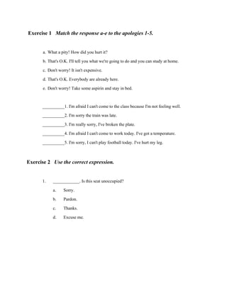 Exercise 1 Match the response a-e to the apologies 1-5.
a. What a pity! How did you hurt it?
b. That's O.K. I'll tell you what we're going to do and you can study at home.
c. Don't worry! It isn't expensive.
d. That's O.K. Everybody are already here.
e. Don't worry! Take some aspirin and stay in bed.
__________1. I'm afraid I can't come to the class because I'm not feeling well.
__________2. I'm sorry the train was late.
__________3. I'm really sorry, I've broken the plate.
__________4. I'm afraid I can't come to work today. I've got a temperature.
__________5. I'm sorry, I can't play football today. I've hurt my leg.

Exercise 2 Use the correct expression.
1.

____________. Is this seat unoccupied?
a. Sorry.
b. Pardon.
c. Thanks.
d. Excuse me.

 