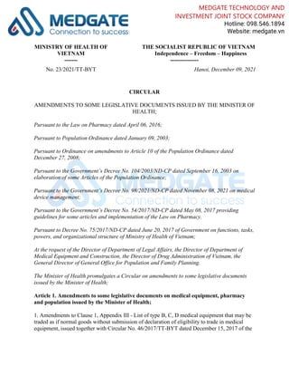 MINISTRY OF HEALTH OF
VIETNAM
-------
THE SOCIALIST REPUBLIC OF VIETNAM
Independence – Freedom – Happiness
---------------
No. 23/2021/TT-BYT Hanoi, December 09, 2021
CIRCULAR
AMENDMENTS TO SOME LEGISLATIVE DOCUMENTS ISSUED BY THE MINISTER OF
HEALTH;
Pursuant to the Law on Pharmacy dated April 06, 2016;
Pursuant to Population Ordinance dated January 09, 2003;
Pursuant to Ordinance on amendments to Article 10 of the Population Ordinance dated
December 27, 2008;
Pursuant to the Government’s Decree No. 104/2003/ND-CP dated September 16, 2003 on
elaboration of some Articles of the Population Ordinance;
Pursuant to the Government’s Decree No. 98/2021/ND-CP dated November 08, 2021 on medical
device management;
Pursuant to the Government’s Decree No. 54/2017/ND-CP dated May 08, 2017 providing
guidelines for some articles and implementation of the Law on Pharmacy.
Pursuant to Decree No. 75/2017/ND-CP dated June 20, 2017 of Government on functions, tasks,
powers, and organizational structure of Ministry of Health of Vietnam;
At the request of the Director of Department of Legal Affairs, the Director of Department of
Medical Equipment and Construction, the Director of Drug Administration of Vietnam, the
General Director of General Office for Population and Family Planning.
The Minister of Health promulgates a Circular on amendments to some legislative documents
issued by the Minister of Health;
Article 1. Amendments to some legislative documents on medical equipment, pharmacy
and population issued by the Minister of Health;
1. Amendments to Clause 1, Appendix III - List of type B, C, D medical equipment that may be
traded as if normal goods without submission of declaration of eligibility to trade in medical
equipment, issued together with Circular No. 46/2017/TT-BYT dated December 15, 2017 of the
MEDGATE TECHNOLOGY AND
INVESTMENT JOINT STOCK COMPANY
Hotline: 098.546.1894
Website: medgate.vn
 