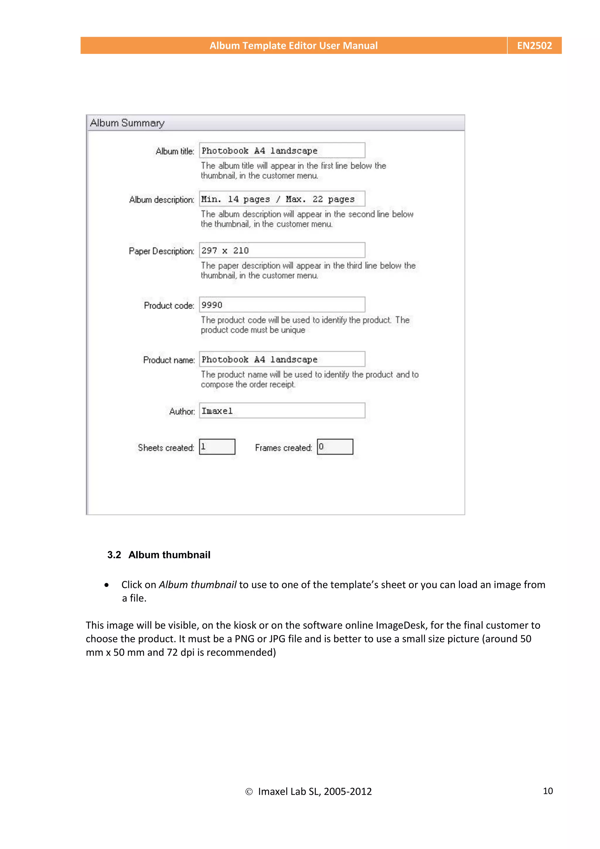 Album Template Editor User Manual EN2502
 Imaxel Lab SL, 2005-2012 10
3.2 Album thumbnail
 Click on Album thumbnail to use to one of the template’s sheet or you can load an image from
a file.
This image will be visible, on the kiosk or on the software online ImageDesk, for the final customer to
choose the product. It must be a PNG or JPG file and is better to use a small size picture (around 50
mm x 50 mm and 72 dpi is recommended)
 