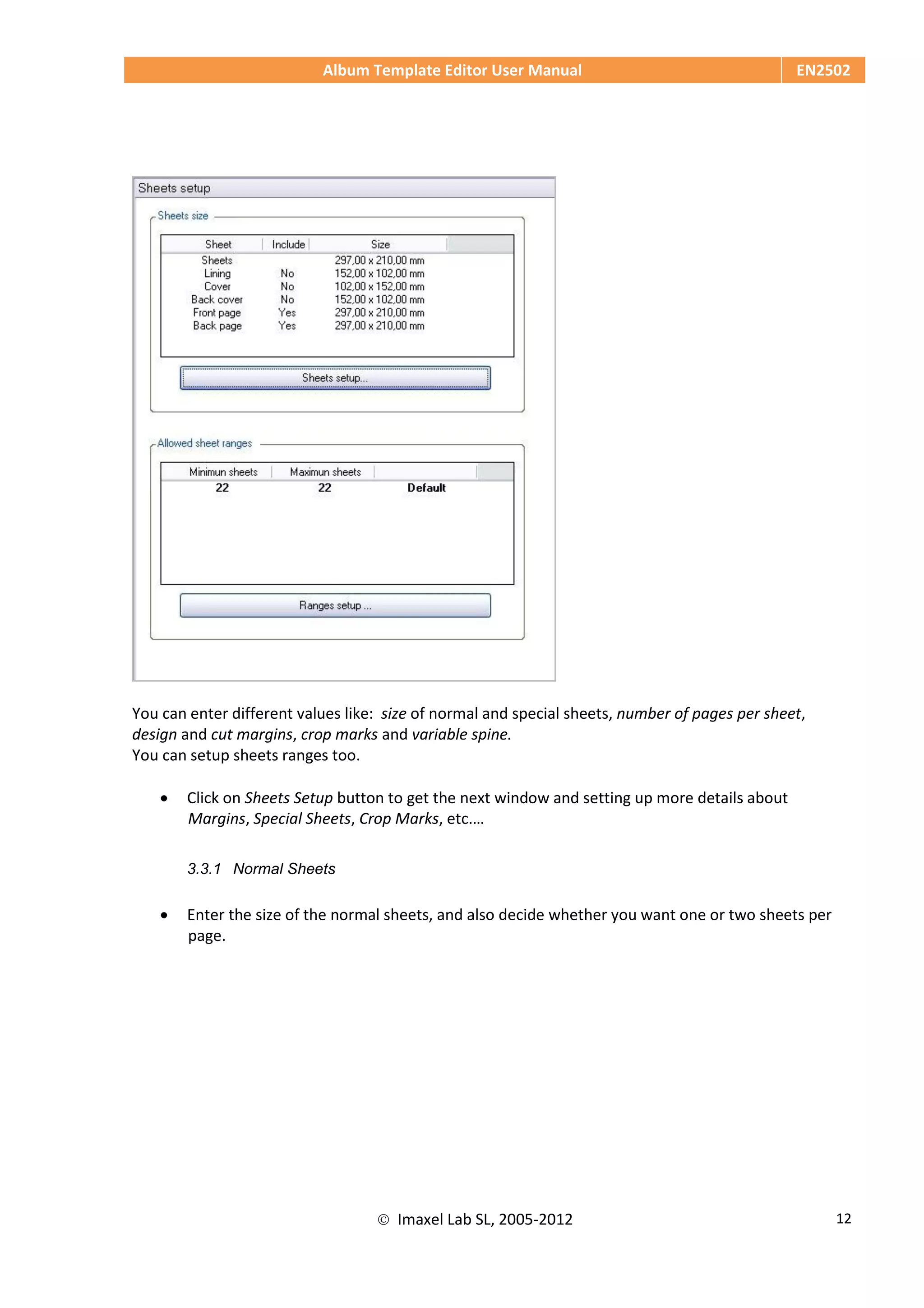 Album Template Editor User Manual EN2502
 Imaxel Lab SL, 2005-2012 12
You can enter different values like: size of normal and special sheets, number of pages per sheet,
design and cut margins, crop marks and variable spine.
You can setup sheets ranges too.
 Click on Sheets Setup button to get the next window and setting up more details about
Margins, Special Sheets, Crop Marks, etc.…
3.3.1 Normal Sheets
 Enter the size of the normal sheets, and also decide whether you want one or two sheets per
page.
 